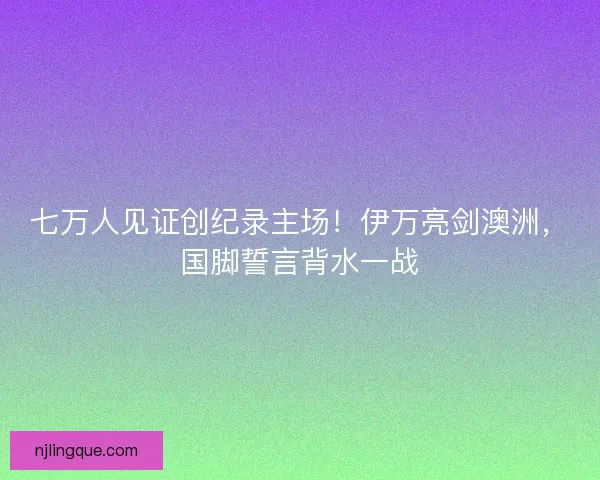 七万人见证创纪录主场！伊万亮剑澳洲，国脚誓言背水一战