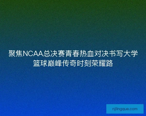 聚焦NCAA总决赛青春热血对决书写大学篮球巅峰传奇时刻荣耀路