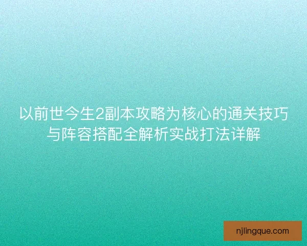 以前世今生2副本攻略为核心的通关技巧与阵容搭配全解析实战打法详解