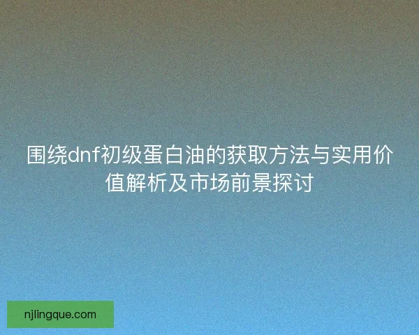 围绕dnf初级蛋白油的获取方法与实用价值解析及市场前景探讨
