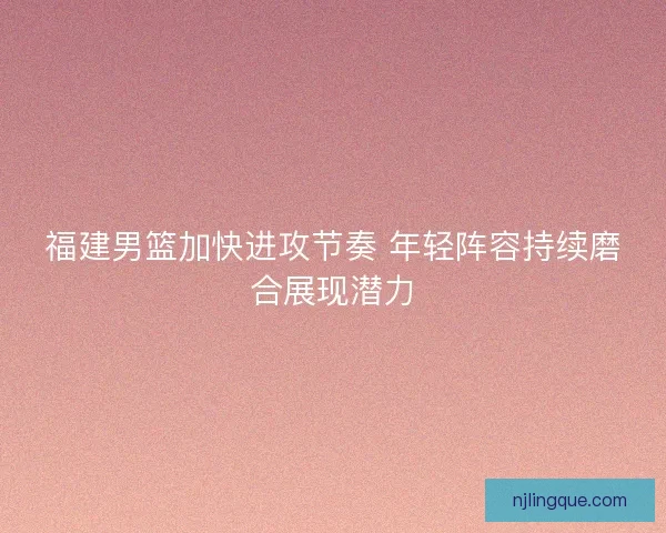 福建男篮加快进攻节奏 年轻阵容持续磨合展现潜力