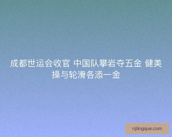 成都世运会收官 中国队攀岩夺五金 健美操与轮滑各添一金