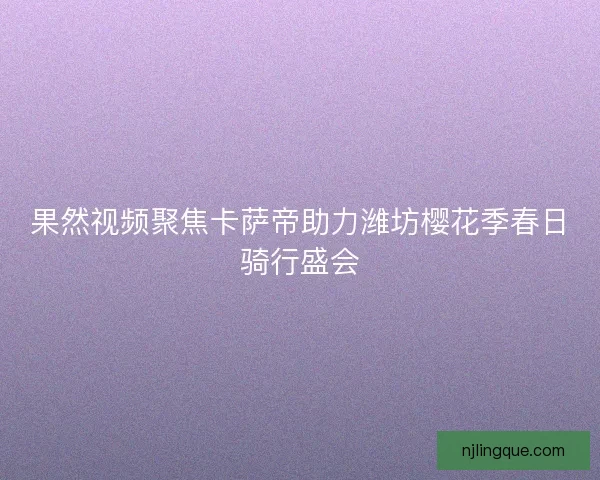 果然视频聚焦卡萨帝助力潍坊樱花季春日骑行盛会 果然视频聚焦卡萨帝助力潍坊樱花季春日骑行盛会