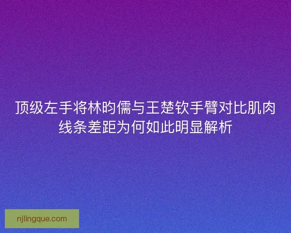 顶级左手将林昀儒与王楚钦手臂对比肌肉线条差距为何如此明显解析