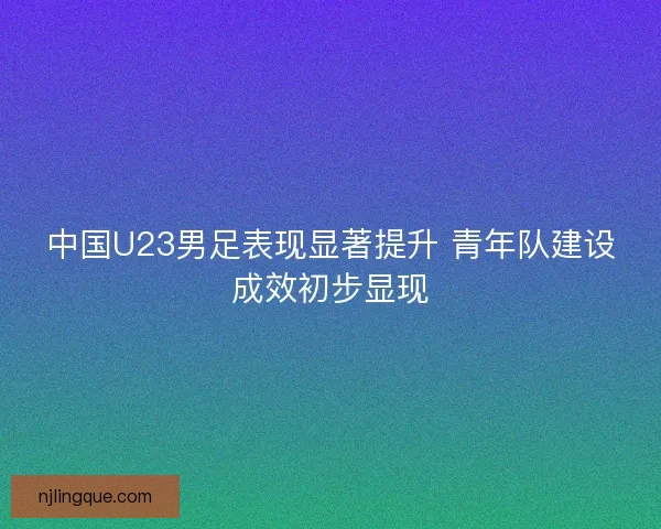 中国U23男足表现显著提升 青年队建设成效初步显现