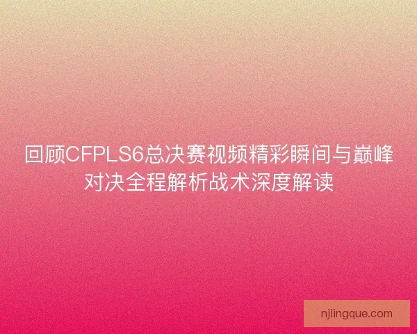 回顾CFPLS6总决赛视频精彩瞬间与巅峰对决全程解析战术深度解读