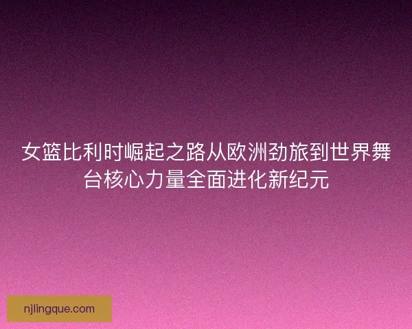 女篮比利时崛起之路从欧洲劲旅到世界舞台核心力量全面进化新纪元