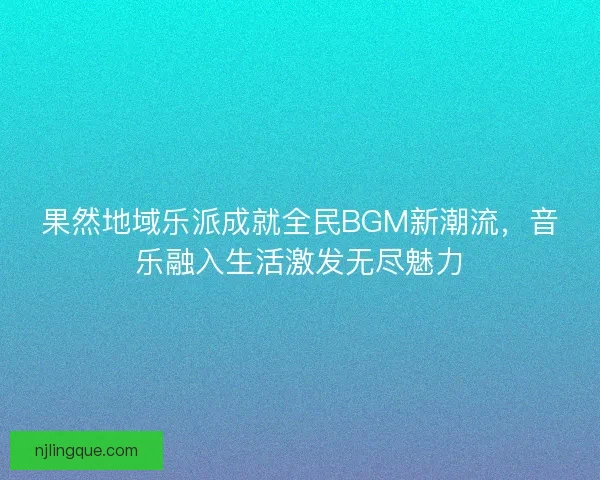果然地域乐派成就全民BGM新潮流，音乐融入生活激发无尽魅力