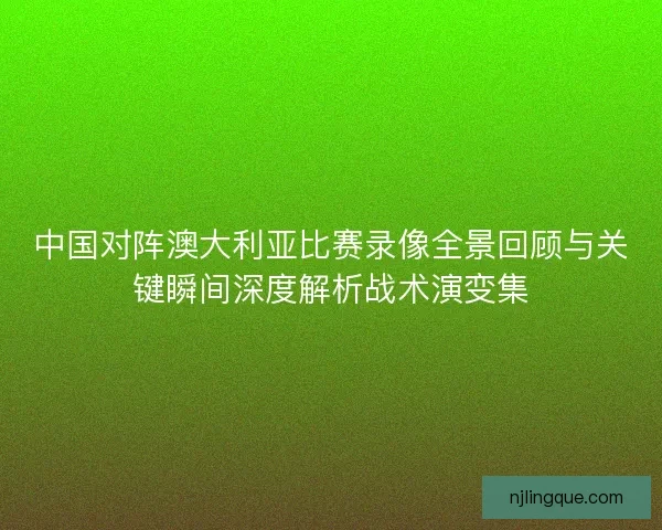 中国对阵澳大利亚比赛录像全景回顾与关键瞬间深度解析战术演变集
